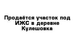 Продаётся участок под ИЖС в деревне Кулешовка